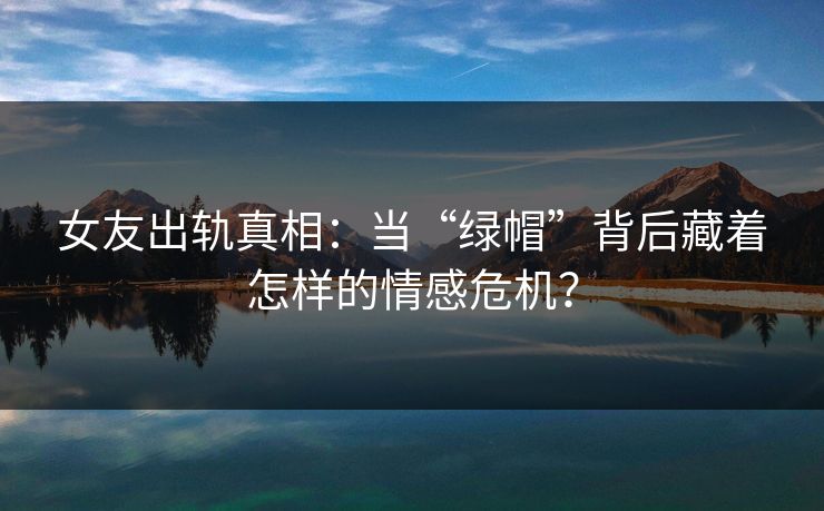 女友出轨真相：当“绿帽”背后藏着怎样的情感危机？