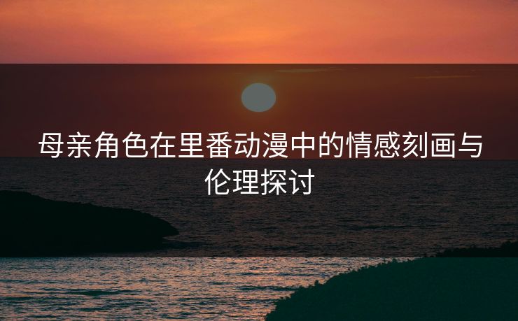 母亲角色在里番动漫中的情感刻画与伦理探讨