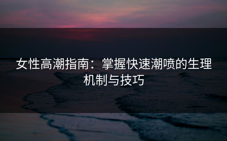 女性高潮指南：掌握快速潮喷的生理机制与技巧