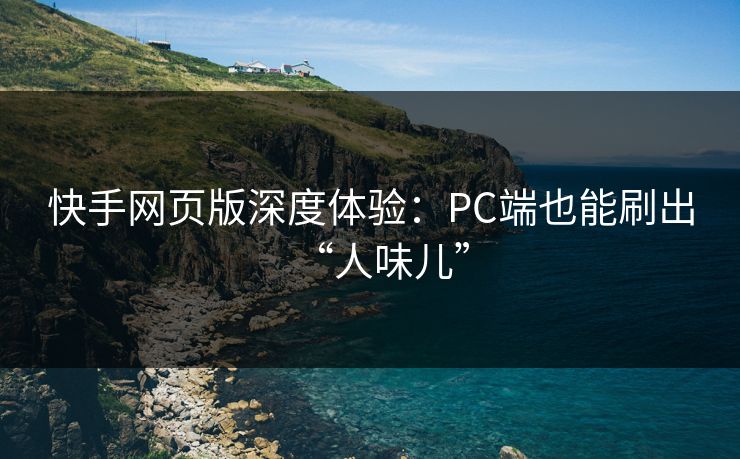 快手网页版深度体验:PC端也能刷出“人味儿”