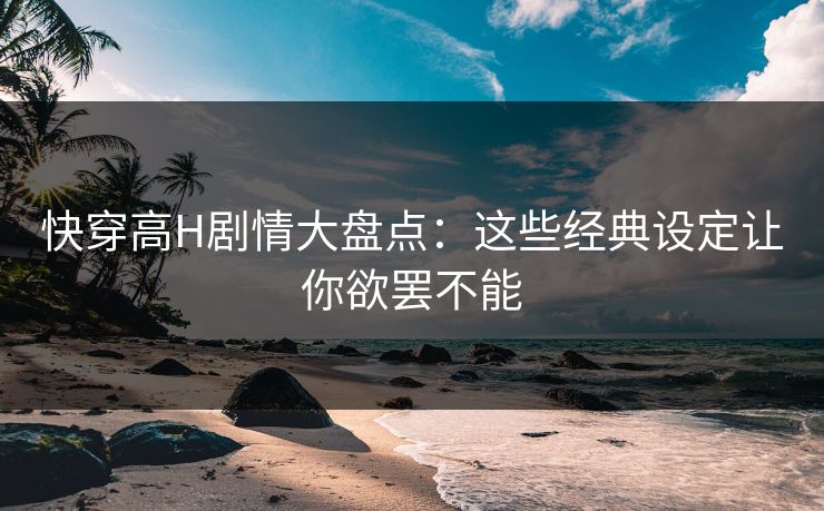快穿高H剧情大盘点：这些经典设定让你欲罢不能