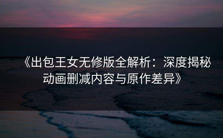 《出包王女无修版全解析：深度揭秘动画删减内容与原作差异》