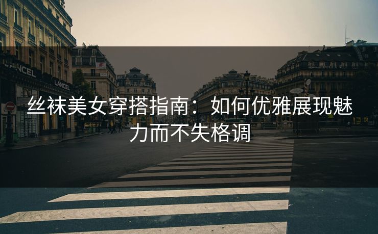 丝袜美女穿搭指南：如何优雅展现魅力而不失格调