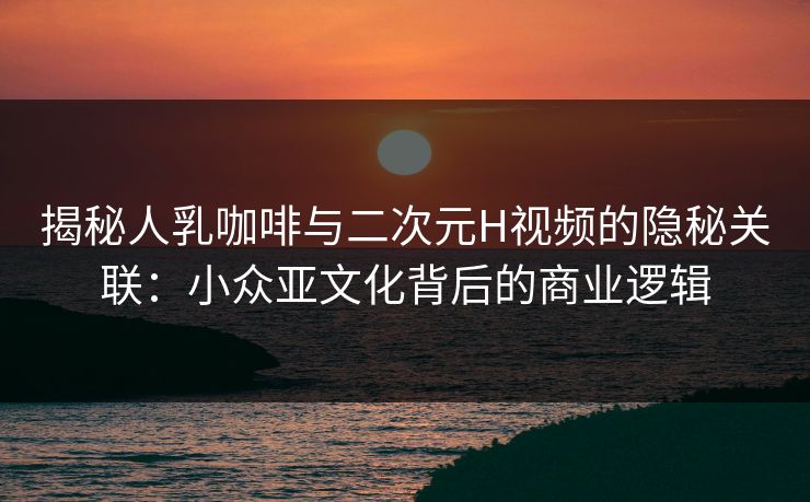 揭秘人乳咖啡与二次元H视频的隐秘关联：小众亚文化背后的商业逻辑