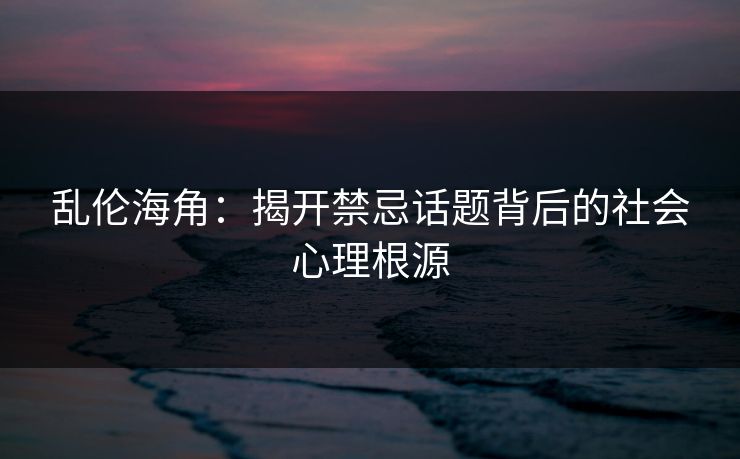 乱伦海角：揭开禁忌话题背后的社会心理根源