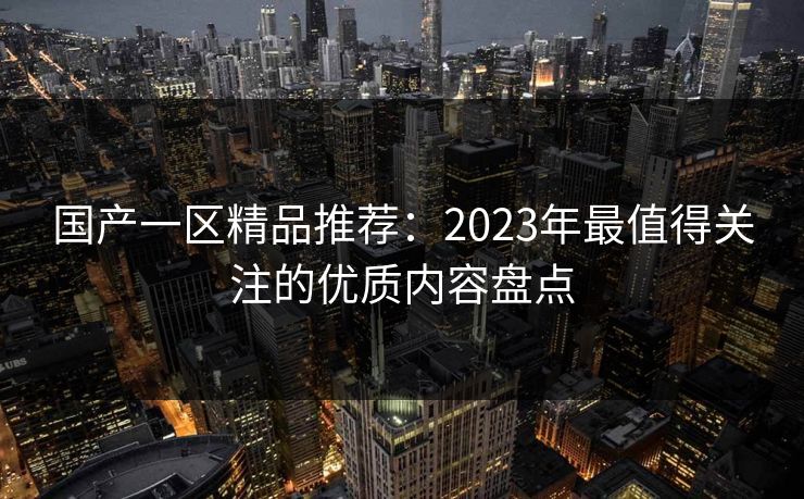 国产一区精品推荐：2023年最值得关注的优质内容盘点