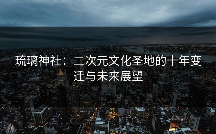 琉璃神社：二次元文化圣地的十年变迁与未来展望