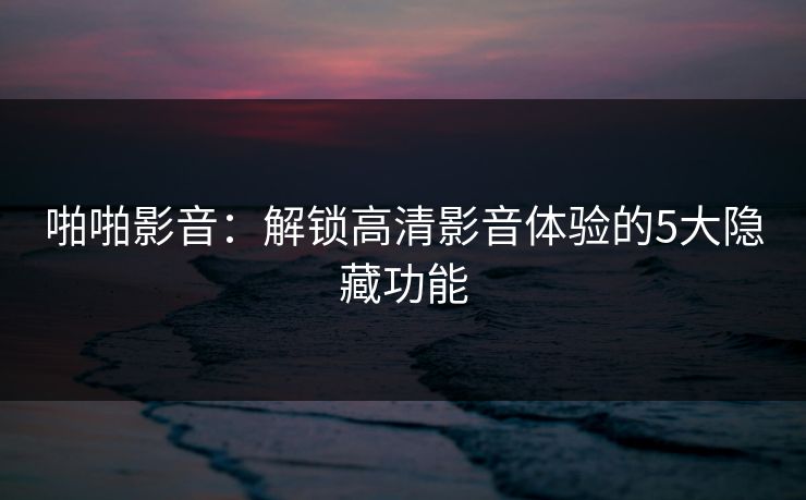 啪啪影音：解锁高清影音体验的5大隐藏功能