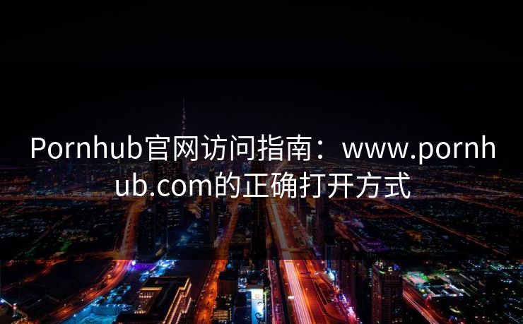 Pornhub官网访问指南：www.pornhub.com的正确打开方式