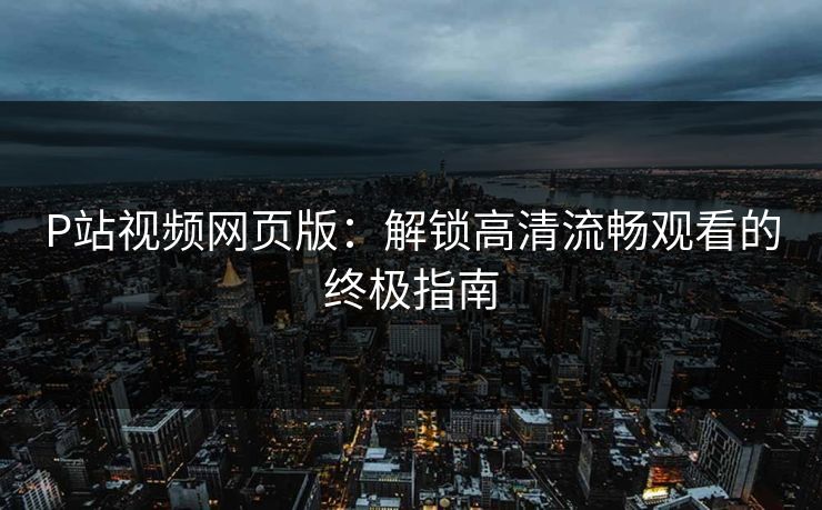 P站视频网页版：解锁高清流畅观看的终极指南