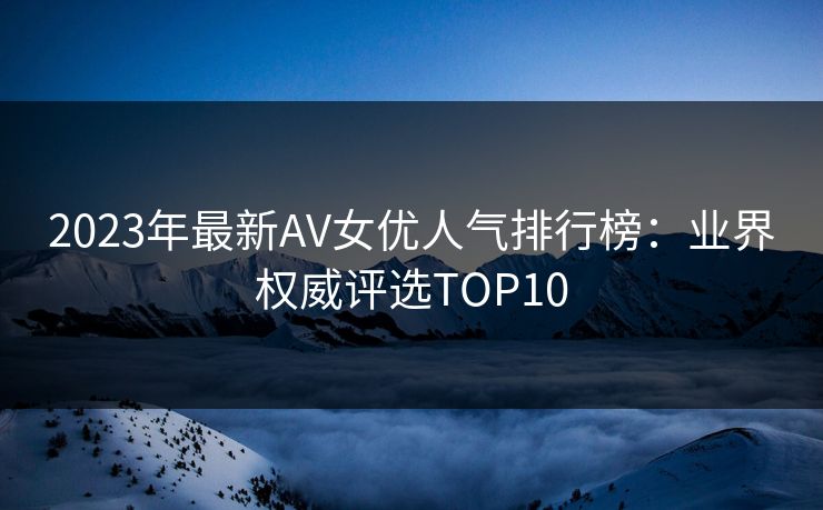 2023年最新AV女优人气排行榜：业界权威评选TOP10