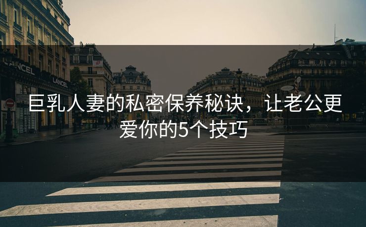 巨乳人妻的私密保养秘诀，让老公更爱你的5个技巧