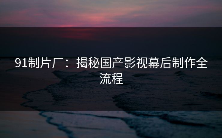 91制片厂：揭秘国产影视幕后制作全流程
