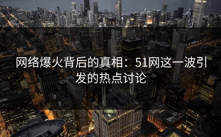 网络爆火背后的真相：51网这一波引发的热点讨论