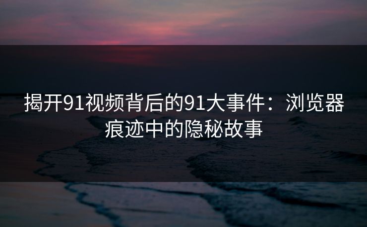 揭开91视频背后的91大事件：浏览器痕迹中的隐秘故事