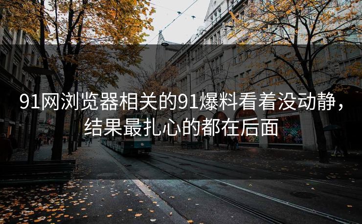 91网浏览器相关的91爆料看着没动静，结果最扎心的都在后面