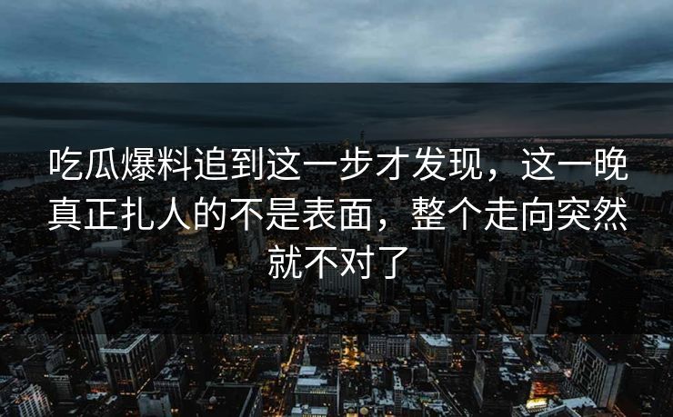 吃瓜爆料追到这一步才发现，这一晚真正扎人的不是表面，整个走向突然就不对了